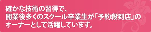 確かな技術の習得で、開業後多くのスクール卒業生が「予約殺到店」のオーナーとして活躍しています。